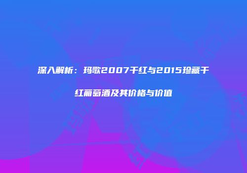深入解析：玛歌2007干红与2015珍藏干红葡萄酒及其价格与价值