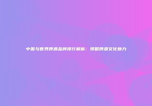 中国与世界啤酒品牌排行解析：领略啤酒文化魅力