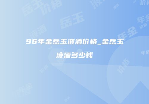 96年金岳玉液酒价格_金岳玉液酒多少钱