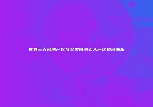 世界三大名酒产区与全国白酒七大产区排名解析