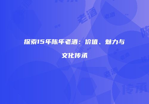 探索15年陈年老酒：价值、魅力与文化传承