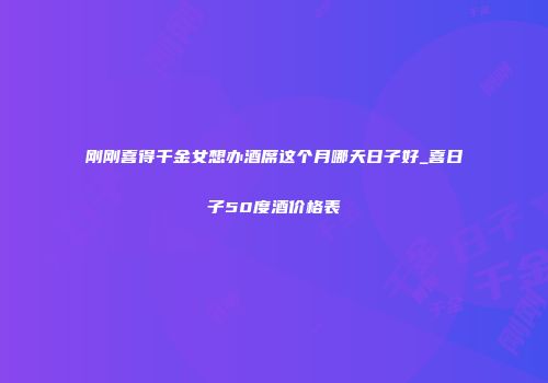 刚刚喜得千金女想办酒席这个月哪天日子好_喜日子50度酒价格表
