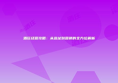 酒庄经营攻略：从选址到营销的全方位解析