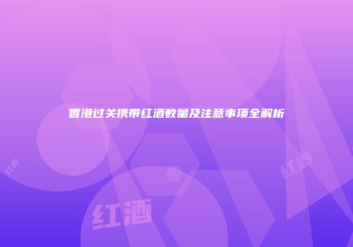香港过关携带红酒数量及注意事项全解析