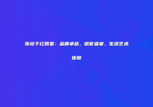 张裕干红四星：品质卓越，感官盛宴，生活艺术佳酿