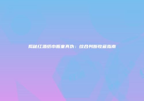 揭秘红酒纸巾瓶塞真伪：综合判断收藏指南