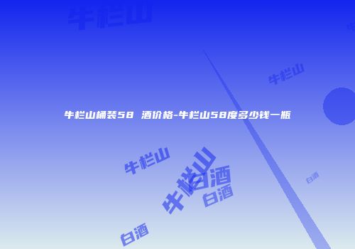 牛栏山桶装58 酒价格-牛栏山58度多少钱一瓶