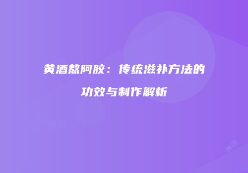 黄酒熬阿胶：传统滋补方法的功效与制作解析