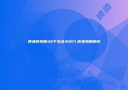 啤酒的妙用30个生活小窍门,啤酒妙用厕所