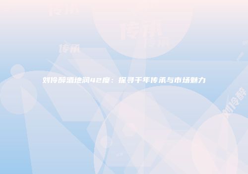 刘伶醉酒地润42度：探寻千年传承与市场魅力