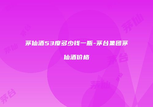 茅仙酒53度多少钱一瓶-茅台集团茅仙酒价格