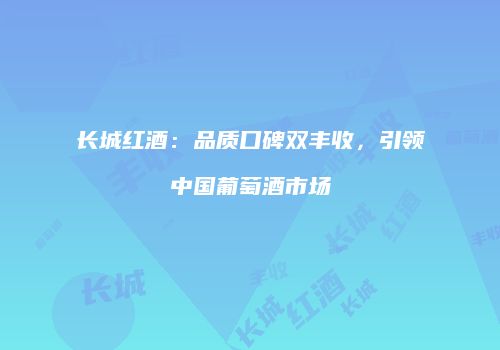 长城红酒：品质口碑双丰收，引领中国葡萄酒市场