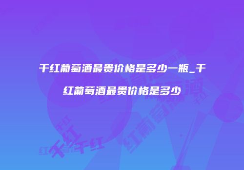 干红葡萄酒最贵价格是多少一瓶_干红葡萄酒最贵价格是多少