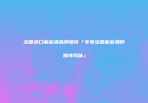 法国进口葡萄酒品牌推荐「享受法国葡萄酒的独特风味」