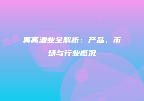 莫高酒业全解析：产品、市场与行业概况
