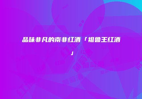 品味非凡的南非红酒「祖鲁王红酒」
