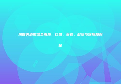 现做啤酒加盟全解析：口感、渠道、盈利与保质期揭秘