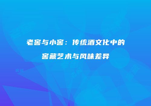 老窖与小窖：传统酒文化中的窖藏艺术与风味差异