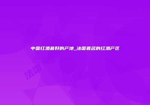 中国红酒最好的产地_法国著名的红酒产区