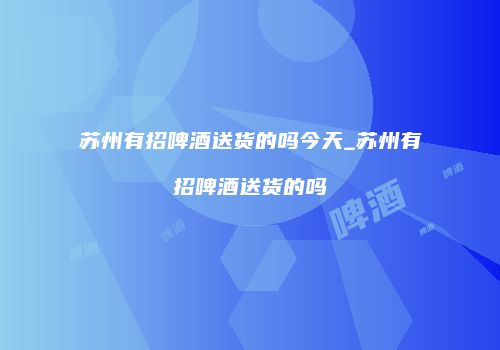 苏州有招啤酒送货的吗今天_苏州有招啤酒送货的吗