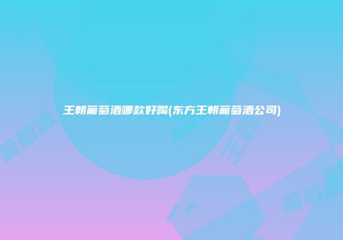 王朝葡萄酒哪款好喝(东方王朝葡萄酒公司)