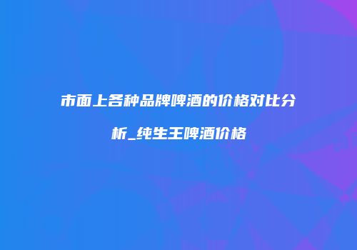 市面上各种品牌啤酒的价格对比分析_纯生王啤酒价格