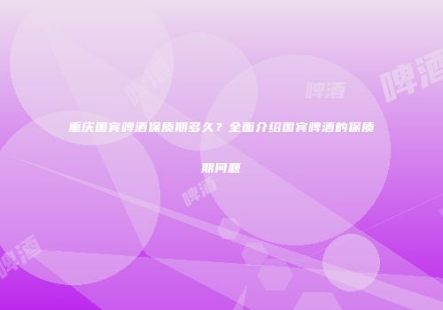 重庆国宾啤酒保质期多久？全面介绍国宾啤酒的保质期问题