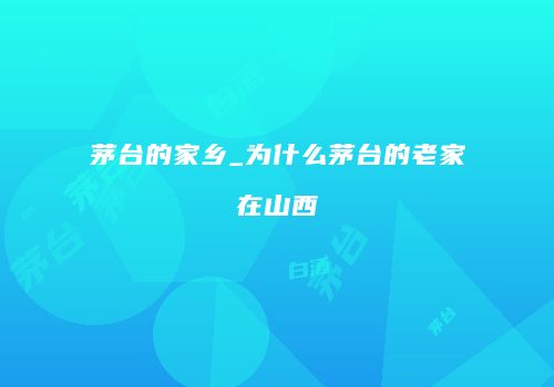 茅台的家乡_为什么茅台的老家在山西