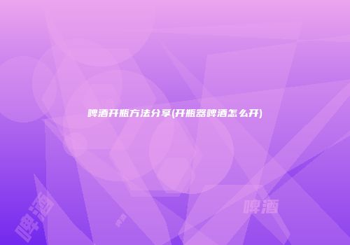 啤酒开瓶方法分享(开瓶器啤酒怎么开)