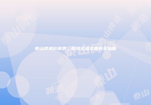 泰山啤酒价格表，原装正品实惠购买指南