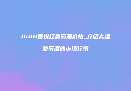 1600喜悦红葡萄酒价格_介绍高端葡萄酒的市场行情
