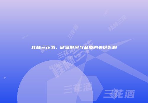 桂林三花酒：储藏时间与品质的关键影响