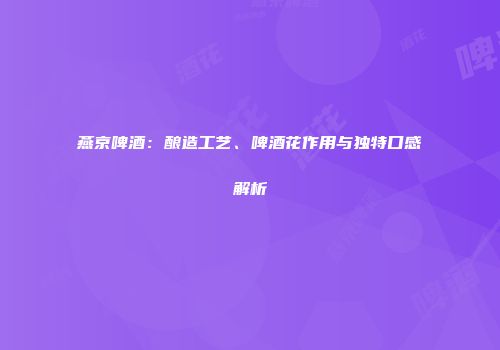 燕京啤酒：酿造工艺、啤酒花作用与独特口感解析