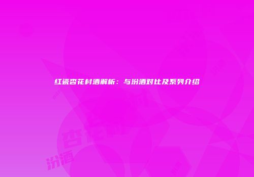 红瓷杏花村酒解析：与汾酒对比及系列介绍
