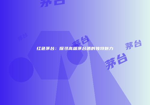 红色茅台：探寻高端茅台酒的独特魅力