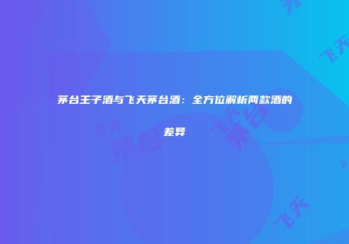 茅台王子酒与飞天茅台酒：全方位解析两款酒的差异