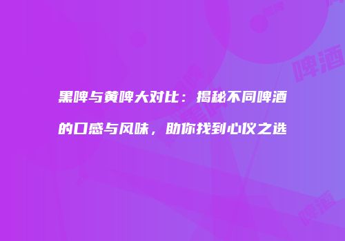 黑啤与黄啤大对比：揭秘不同啤酒的口感与风味，助你找到心仪之选