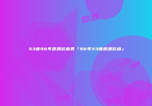 53度96年郎酒价格表「96年53度郎酒价格」