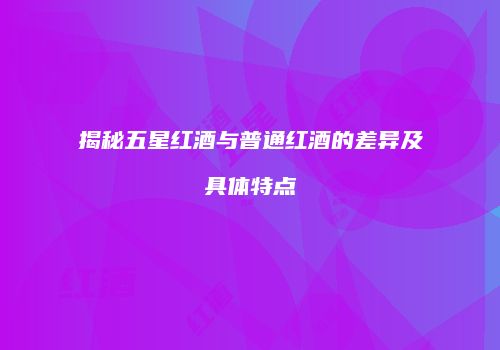 揭秘五星红酒与普通红酒的差异及具体特点