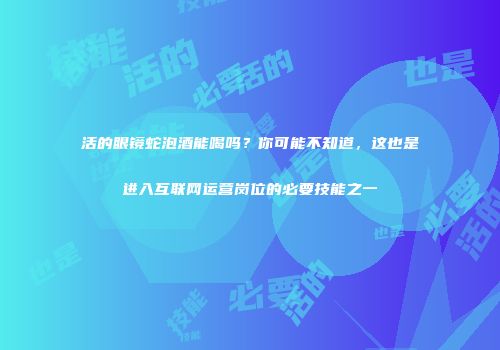 活的眼镜蛇泡酒能喝吗？你可能不知道，这也是进入互联网运营岗位的必要技能之一