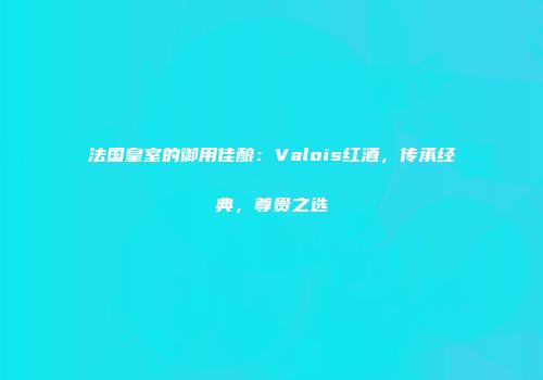 法国皇室的御用佳酿：Valois红酒，传承经典，尊贵之选