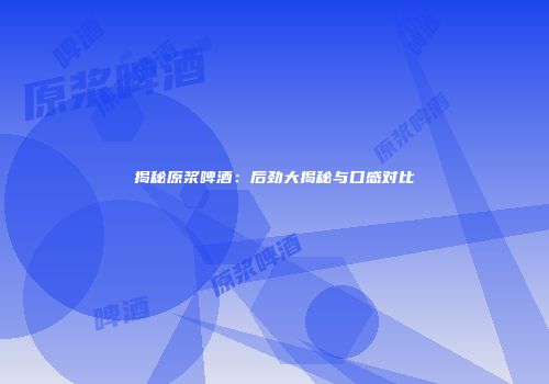揭秘原浆啤酒：后劲大揭秘与口感对比