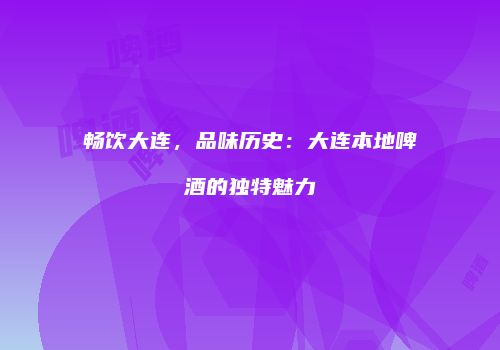 畅饮大连，品味历史：大连本地啤酒的独特魅力
