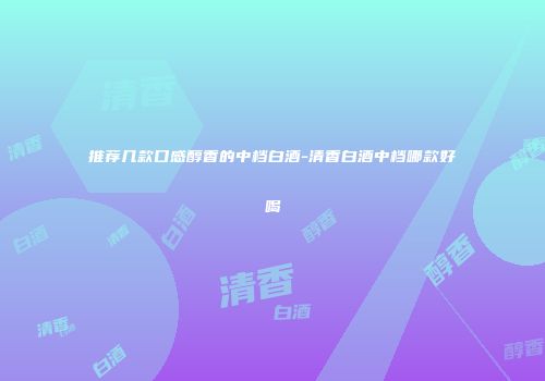 推荐几款口感醇香的中档白酒-清香白酒中档哪款好喝