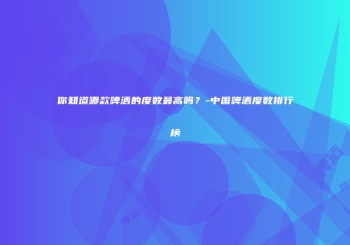 你知道哪款啤酒的度数最高吗？-中国啤酒度数排行榜
