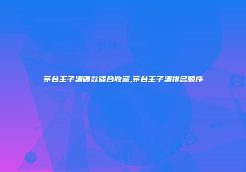 茅台王子酒哪款适合收藏,茅台王子酒排名顺序
