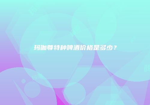 玛咖尊特种啤酒价格是多少？