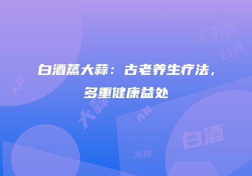 白酒蒸大蒜：古老养生疗法，多重健康益处