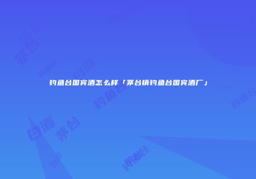钓鱼台国宾酒怎么样「茅台镇钓鱼台国宾酒厂」