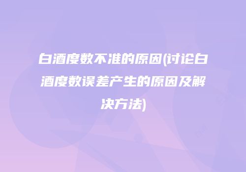 白酒度数不准的原因(讨论白酒度数误差产生的原因及解决方法)